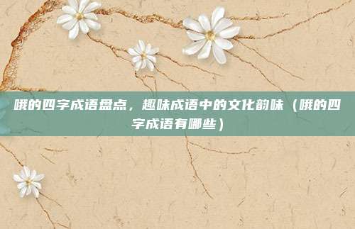 哦的四字成语盘点，趣味成语中的文化韵味（哦的四字成语有哪些）
