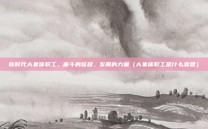 新时代大集体职工，奋斗的征程，发展的力量（大集体职工是什么意思）