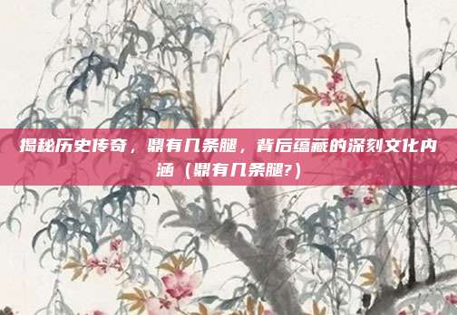 揭秘历史传奇，鼎有几条腿，背后蕴藏的深刻文化内涵（鼎有几条腿?）