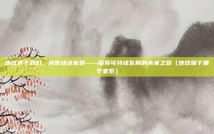 地球属于我们,共筑绿色家园——探索可持续发展的未来之路(地球属于哪个星系)