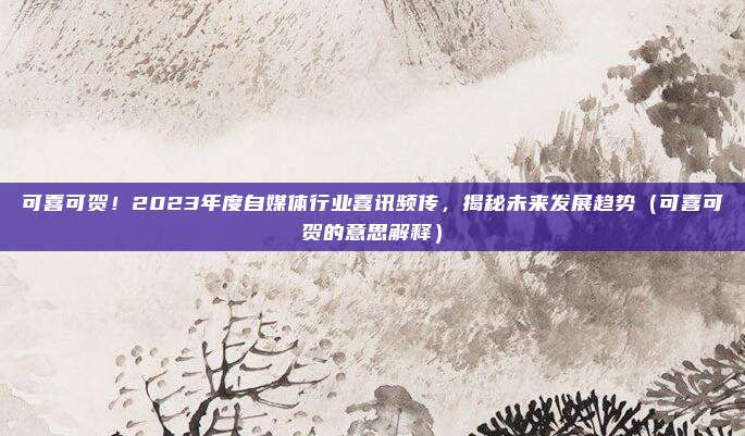 可喜可贺!2023年度自媒体行业喜讯频传,揭秘未来发展趋势(可喜可贺的意思解释)