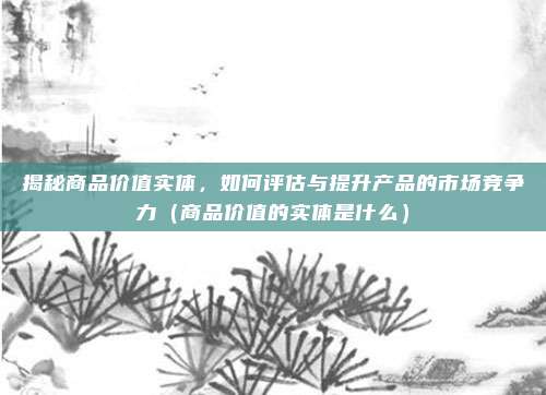 揭秘商品价值实体，如何评估与提升产品的市场竞争力（商品价值的实体是什么）