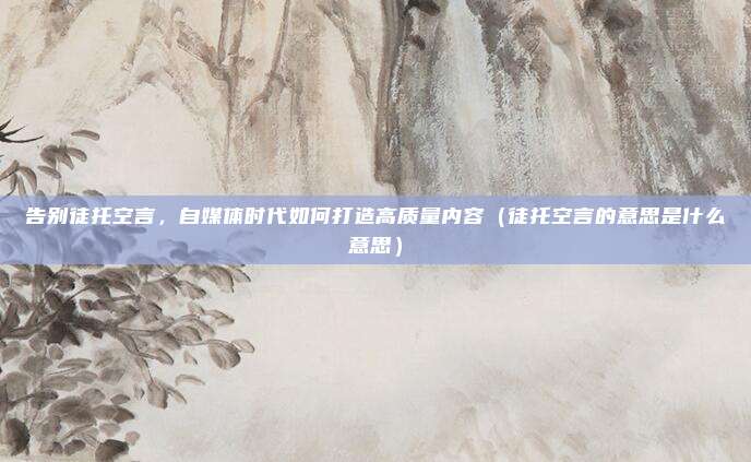 告别徒托空言，自媒体时代如何打造高质量内容（徒托空言的意思是什么意思）