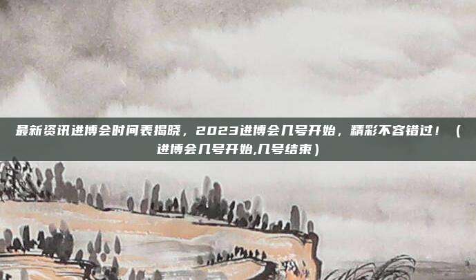 最新资讯进博会时间表揭晓，2023进博会几号开始，精彩不容错过！（进博会几号开始,几号结束）