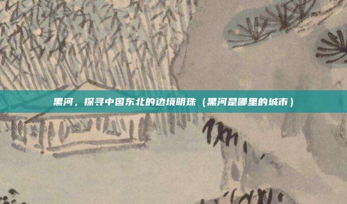 黑河，探寻中国东北的边境明珠（黑河是哪里的城市）