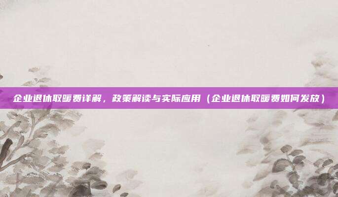 企业退休取暖费详解，政策解读与实际应用（企业退休取暖费如何发放）