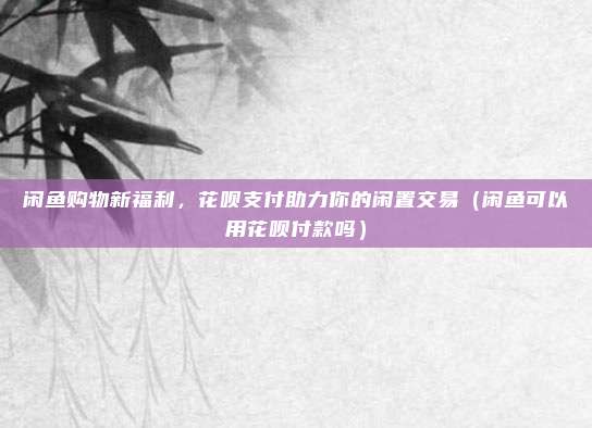 闲鱼购物新福利，花呗支付助力你的闲置交易（闲鱼可以用花呗付款吗）