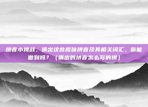 拼音小挑战，猜出这些趣味拼音及其相关词汇，你能做到吗？（猜出的拼音怎么写的拼）