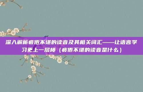 深入解析疲倦不堪的读音及其相关词汇——让语言学习更上一层楼（疲倦不堪的读音是什么）