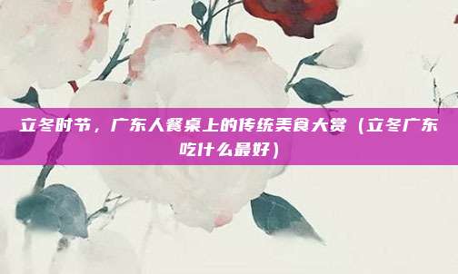 立冬时节，广东人餐桌上的传统美食大赏（立冬广东吃什么最好）