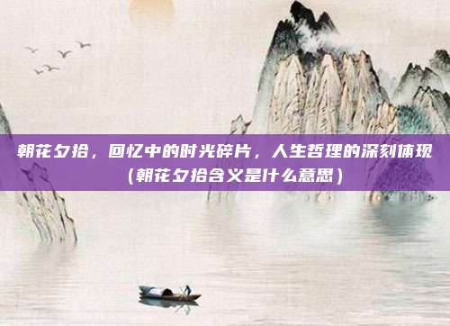 朝花夕拾，回忆中的时光碎片，人生哲理的深刻体现（朝花夕拾含义是什么意思）