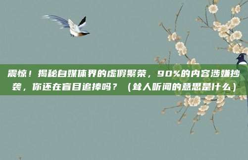 震惊！揭秘自媒体界的虚假繁荣，90%的内容涉嫌抄袭，你还在盲目追捧吗？（耸人听闻的意思是什么）