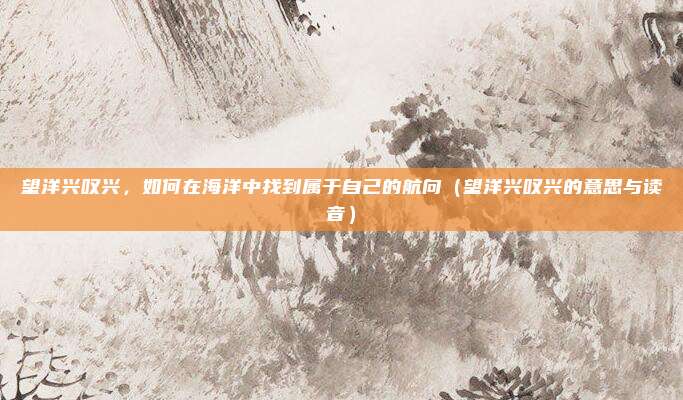 望洋兴叹兴，如何在海洋中找到属于自己的航向（望洋兴叹兴的意思与读音）