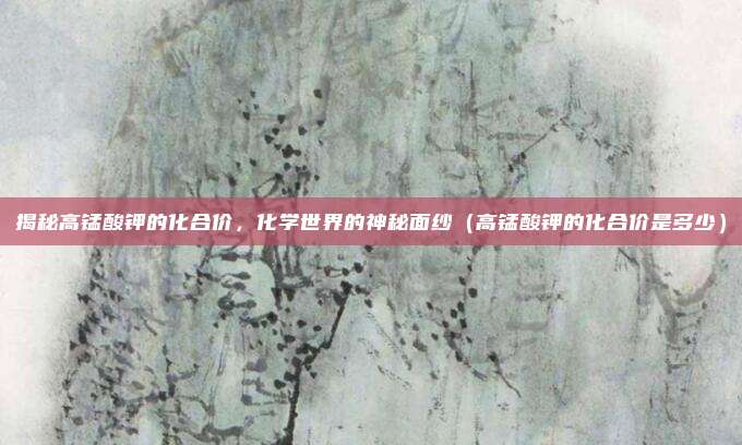 揭秘高锰酸钾的化合价，化学世界的神秘面纱（高锰酸钾的化合价是多少）