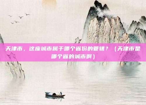 天津市，这座城市属于哪个省份的管辖？（天津市是哪个省的城市啊）