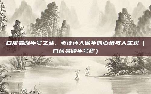 白居易晚年号之谜，解读诗人晚年的心境与人生观（白居易晚年号称）