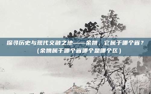 探寻历史与现代交融之地——余姚，它属于哪个省？（余姚属于哪个省哪个是哪个区）