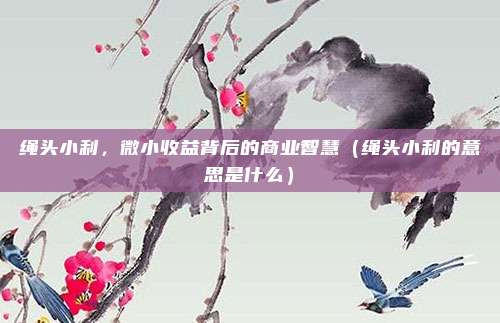 绳头小利，微小收益背后的商业智慧（绳头小利的意思是什么）