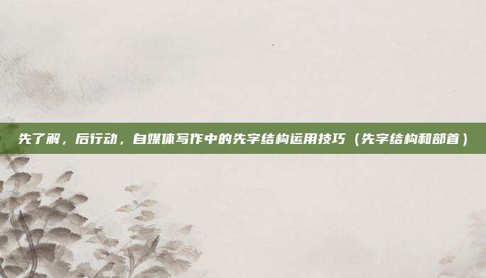 先了解,后行动,自媒体写作中的先字结构运用技巧(先字结构和部首)