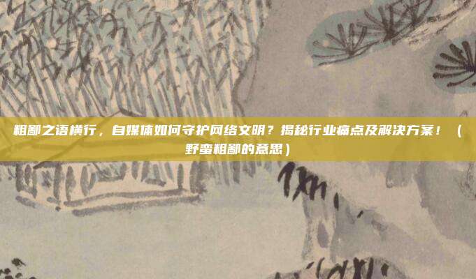 粗鄙之语横行，自媒体如何守护网络文明？揭秘行业痛点及解决方案！（野蛮粗鄙的意思）