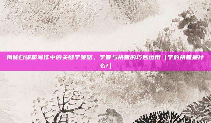 揭秘自媒体写作中的关键字策略，字音与拼音的巧妙运用（字的拼音是什么?）