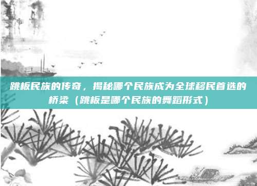 跳板民族的传奇，揭秘哪个民族成为全球移民首选的桥梁（跳板是哪个民族的舞蹈形式）