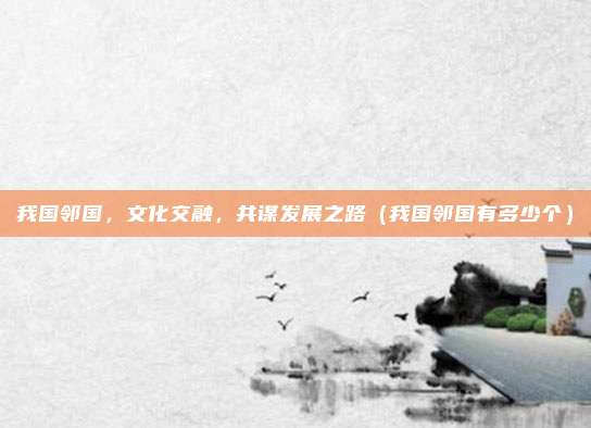 我国邻国，文化交融，共谋发展之路（我国邻国有多少个）