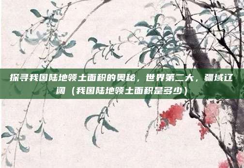 探寻我国陆地领土面积的奥秘，世界第二大，疆域辽阔（我国陆地领土面积是多少）