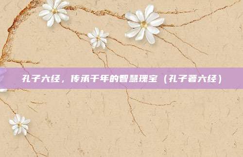 孔子六经，传承千年的智慧瑰宝（孔子著六经）