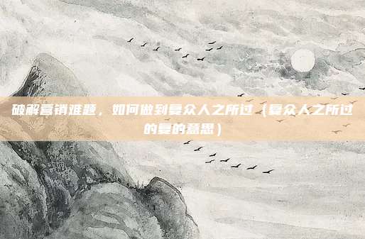 破解营销难题，如何做到复众人之所过（复众人之所过的复的意思）