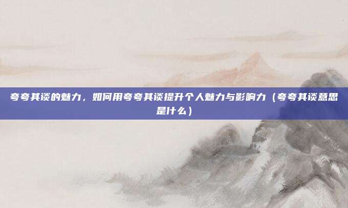夸夸其谈的魅力，如何用夸夸其谈提升个人魅力与影响力（夸夸其谈意思是什么）