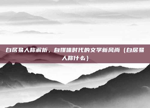 白居易人称解析，自媒体时代的文学新风尚（白居易人称什么）