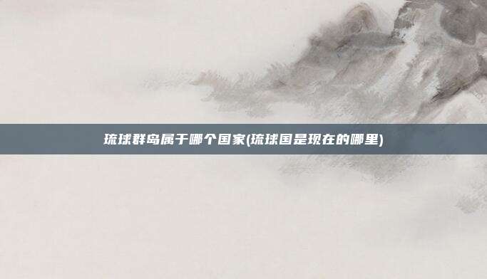 琉球群岛属于哪个国家(琉球国是现在的哪里)