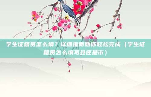 学生证籍贯怎么填？详细指南助你轻松完成（学生证籍贯怎么填写县还是市）