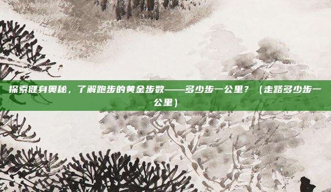 探索健身奥秘，了解跑步的黄金步数——多少步一公里？（走路多少步一公里）
