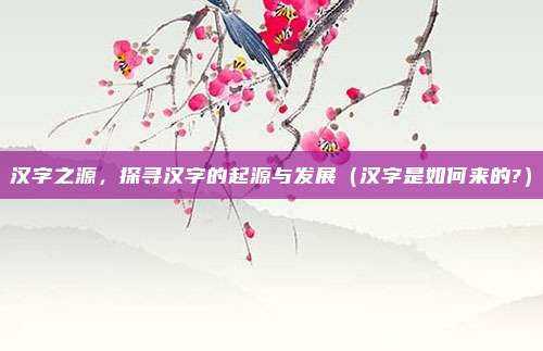 汉字之源，探寻汉字的起源与发展（汉字是如何来的?）