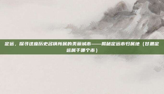 定远，探寻这座历史名镇所属的美丽城市——揭秘定远市归属地（甘肃定远属于哪个市）