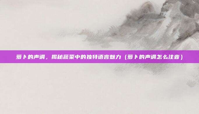 萝卜的声调，揭秘蔬菜中的独特语言魅力（萝卜的声调怎么注音）