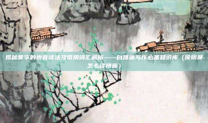 揭秘昊字的拼音读法及常用词汇解析——自媒体写作必备知识库（侯明昊怎么读拼音）