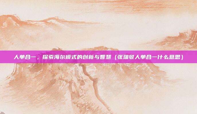 人单合一，探索海尔模式的创新与智慧（张瑞敏人单合一什么意思）
