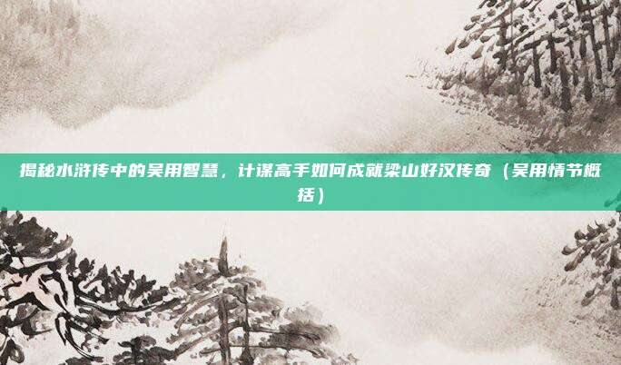揭秘水浒传中的吴用智慧，计谋高手如何成就梁山好汉传奇（吴用情节概括）