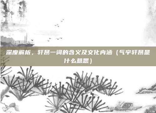 深度解析，轩昂一词的含义及文化内涵（气宇轩昂是什么意思）