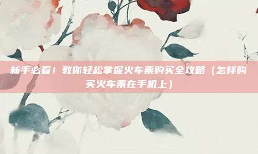 新手必看！教你轻松掌握火车票购买全攻略（怎样购买火车票在手机上）