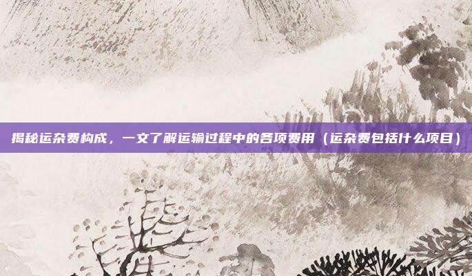 揭秘运杂费构成，一文了解运输过程中的各项费用（运杂费包括什么项目）