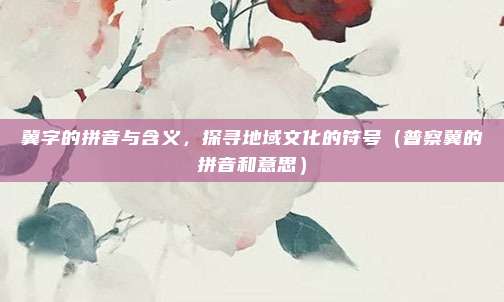 冀字的拼音与含义，探寻地域文化的符号（普察冀的拼音和意思）