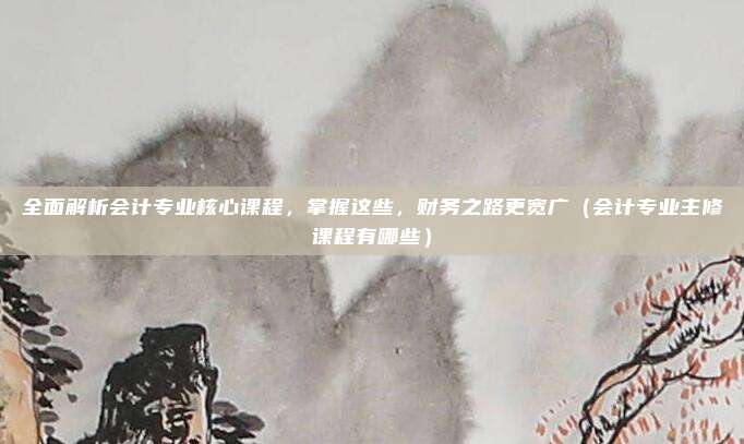 全面解析会计专业核心课程，掌握这些，财务之路更宽广（会计专业主修课程有哪些）