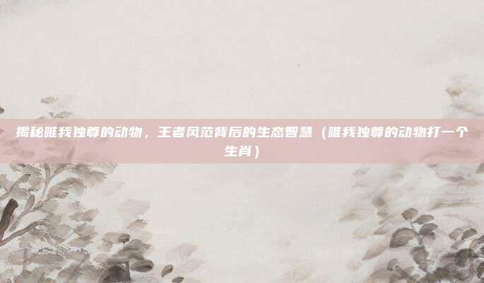 揭秘唯我独尊的动物，王者风范背后的生态智慧（唯我独尊的动物打一个生肖）