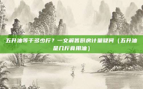 五升油等于多少斤？一文解答厨房计量疑问（五升油是几斤食用油）
