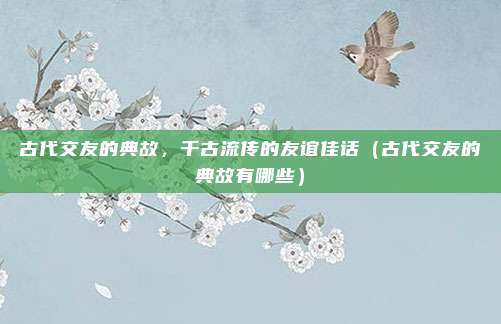 古代交友的典故，千古流传的友谊佳话（古代交友的典故有哪些）