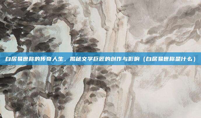 白居易世称的传奇人生,揭秘文学巨匠的创作与影响(白居易世称是什么)